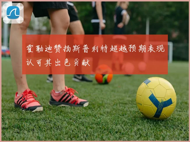 霍勒迪赞扬斯普利特超越预期表现认可其出色贡献