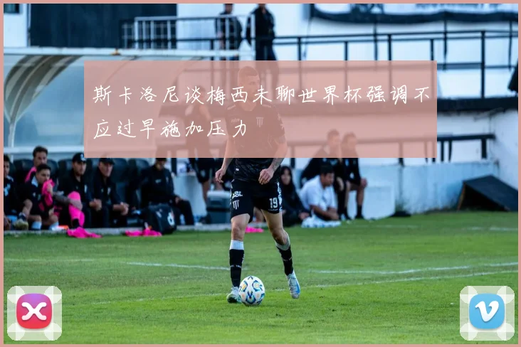 斯卡洛尼谈梅西未聊世界杯强调不应过早施加压力