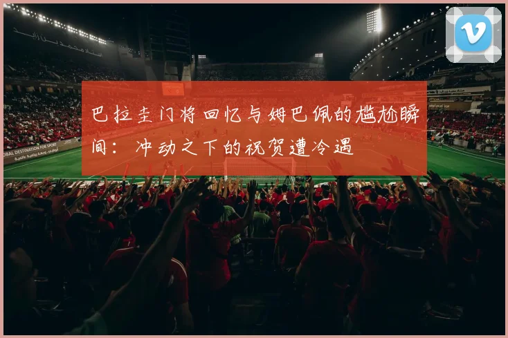 巴拉圭门将回忆与姆巴佩的尴尬瞬间：冲动之下的祝贺遭冷遇