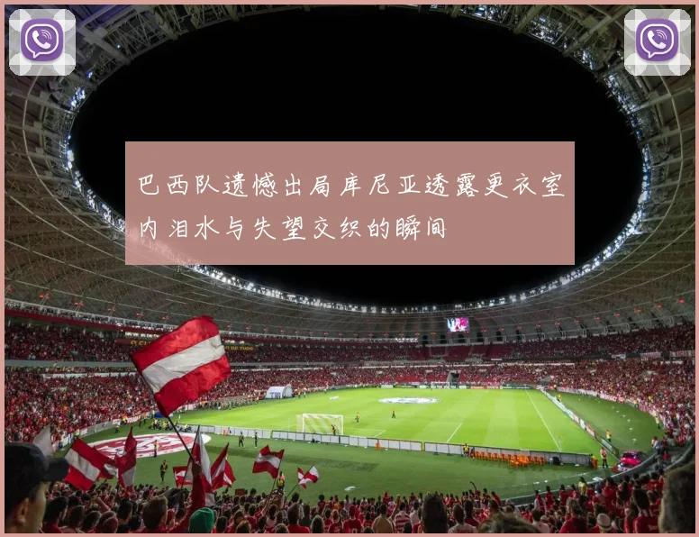 巴西队遗憾出局库尼亚透露更衣室内泪水与失望交织的瞬间