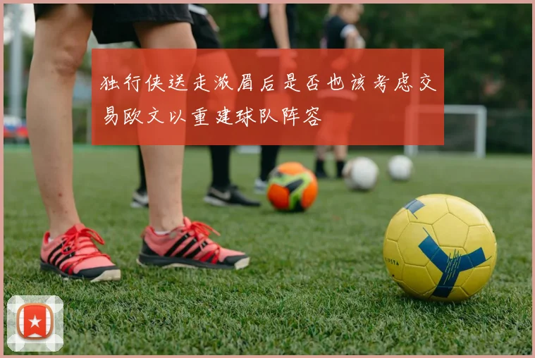 独行侠送走浓眉后是否也该考虑交易欧文以重建球队阵容
