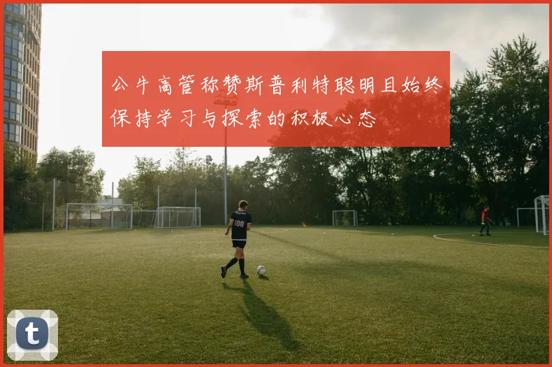 公牛高管称赞斯普利特聪明且始终保持学习与探索的积极心态
