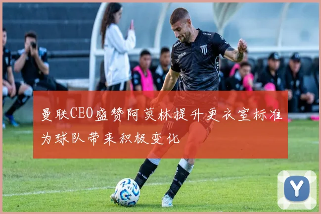 曼联CEO盛赞阿莫林提升更衣室标准为球队带来积极变化