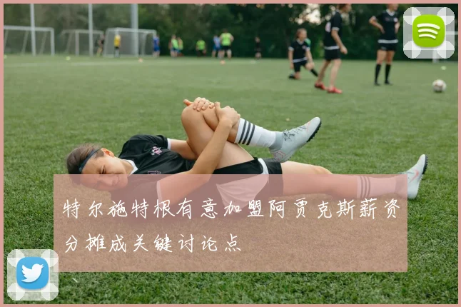 特尔施特根有意加盟阿贾克斯薪资分摊成关键讨论点