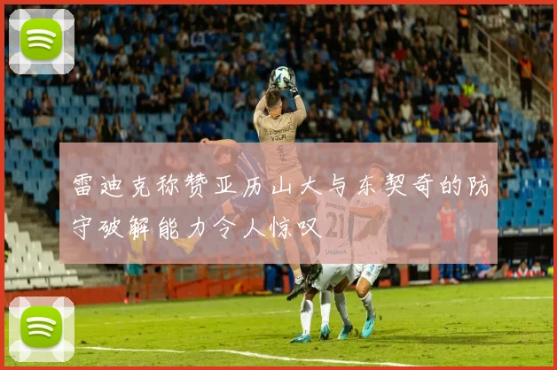 雷迪克称赞亚历山大与东契奇的防守破解能力令人惊叹