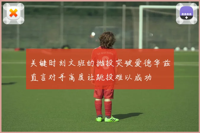 关键时刻文班的抛投突破爱德华兹直言对手高度让跳投难以成功