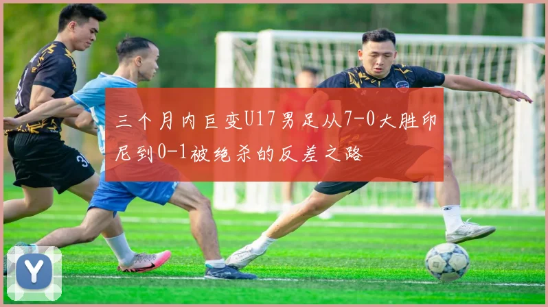 三个月内巨变U17男足从7-0大胜印尼到0-1被绝杀的反差之路