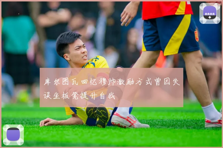 库尔图瓦回忆穆帅激励方式曾因失误坐板凳提升自我