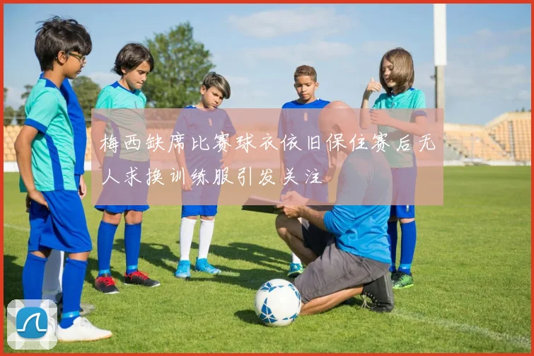 梅西缺席比赛球衣依旧保住赛后无人求换训练服引发关注