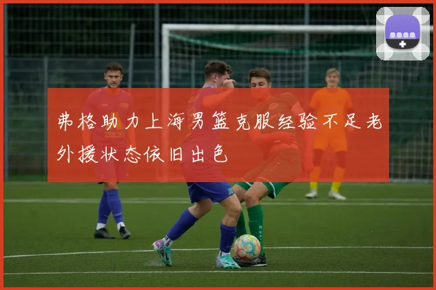 弗格助力上海男篮克服经验不足老外援状态依旧出色
