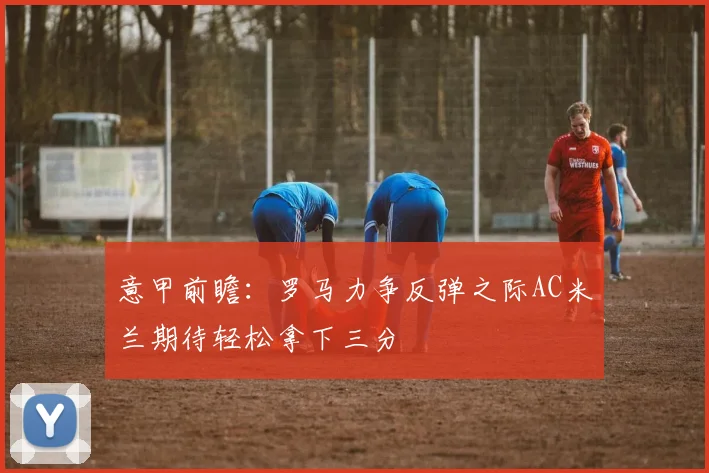 意甲前瞻：罗马力争反弹之际AC米兰期待轻松拿下三分