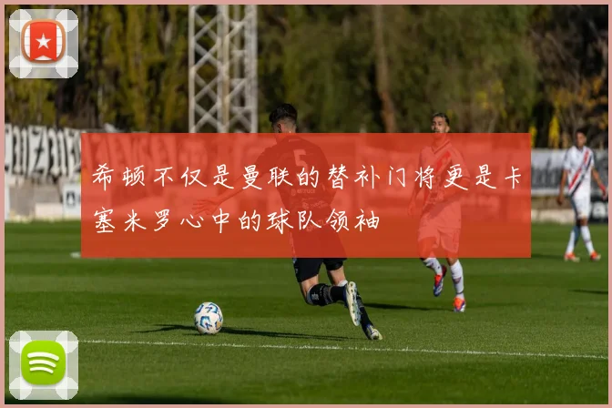 希顿不仅是曼联的替补门将更是卡塞米罗心中的球队领袖