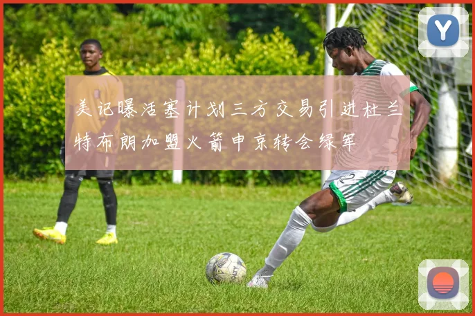 美记曝活塞计划三方交易引进杜兰特布朗加盟火箭申京转会绿军