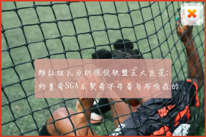 维拉纽瓦分析现役联盟五大巨星：约基奇SGA东契奇字母哥与布伦森的表现与影响