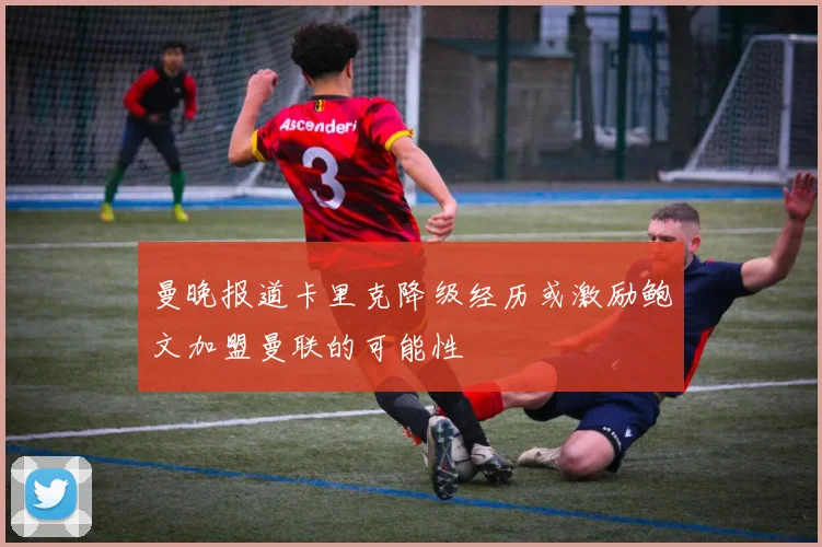 曼晚报道卡里克降级经历或激励鲍文加盟曼联的可能性