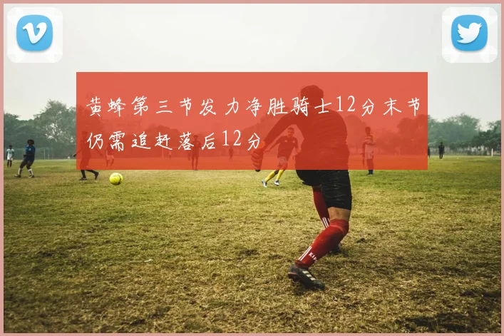黄蜂第三节发力净胜骑士12分末节仍需追赶落后12分