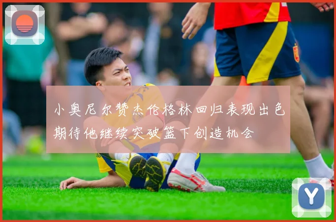 小奥尼尔赞杰伦格林回归表现出色期待他继续突破篮下创造机会