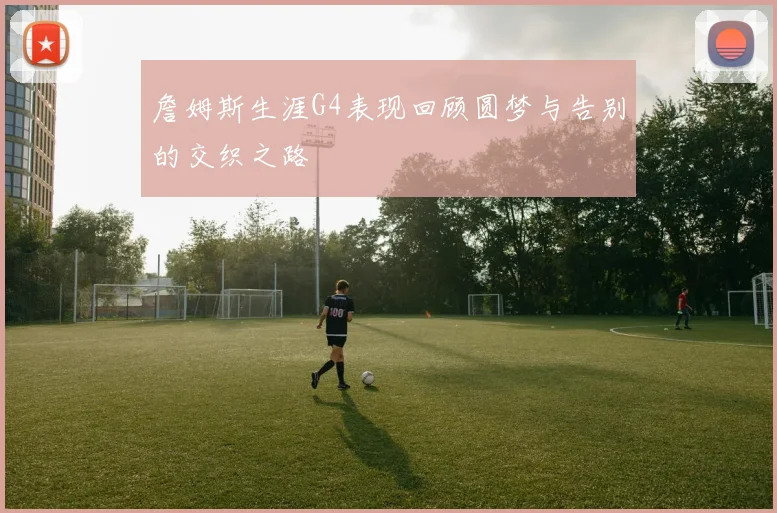 詹姆斯生涯G4表现回顾圆梦与告别的交织之路