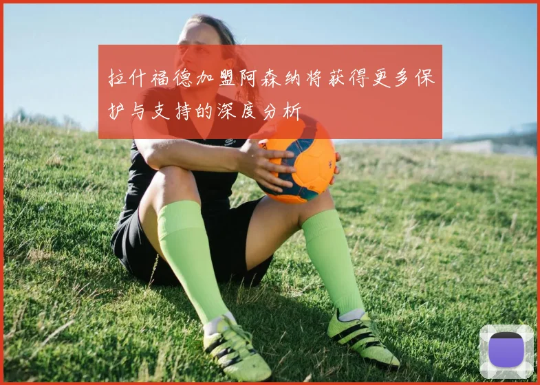 拉什福德加盟阿森纳将获得更多保护与支持的深度分析