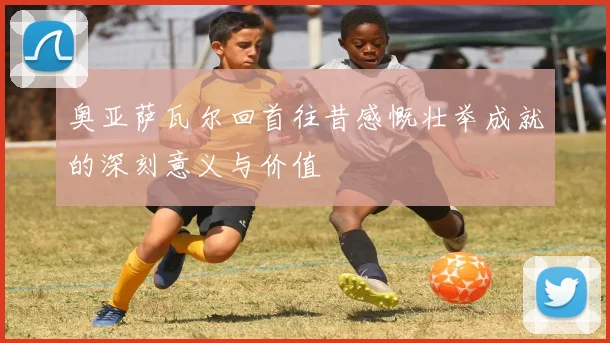 奥亚萨瓦尔回首往昔感慨壮举成就的深刻意义与价值