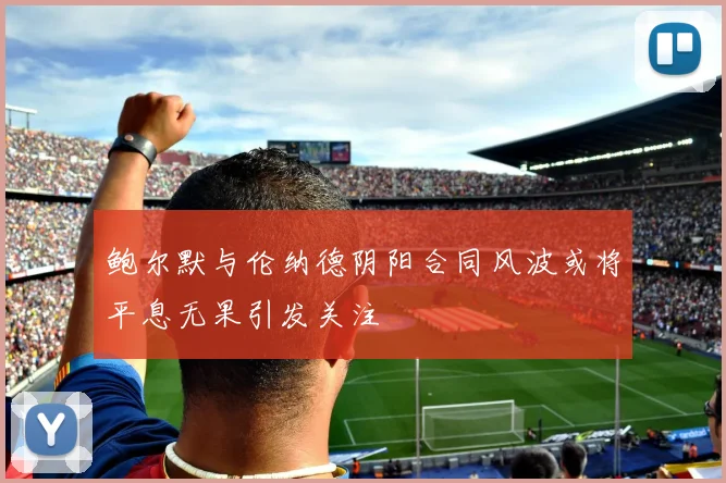 鲍尔默与伦纳德阴阳合同风波或将平息无果引发关注
